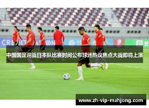 中国国足迎战日本队比赛时间公布球迷热议焦点大战即将上演