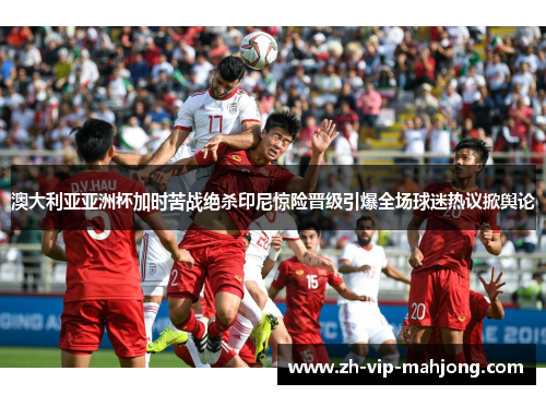澳大利亚亚洲杯加时苦战绝杀印尼惊险晋级引爆全场球迷热议掀舆论 澳大利亚亚洲杯加时苦战绝杀印尼惊险晋级引爆全场球迷热议掀舆论