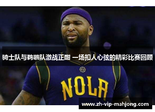 骑士队与鹈鹕队激战正酣 一场扣人心弦的精彩比赛回顾 骑士队与鹈鹕队激战正酣 一场扣人心弦的精彩比赛回顾